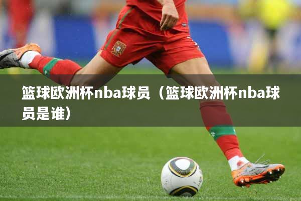 篮球欧洲杯nba球员（篮球欧洲杯nba球员是谁）