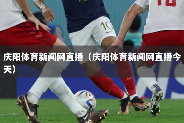 庆阳体育新闻网直播（庆阳体育新闻网直播今天）