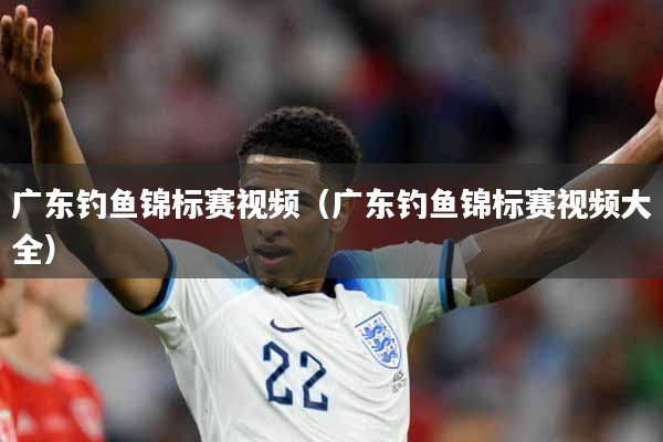 广东钓鱼锦标赛视频（广东钓鱼锦标赛视频大全）