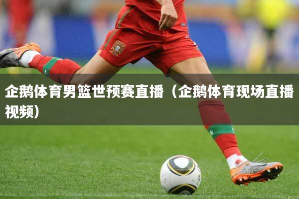 企鹅体育男篮世预赛直播（企鹅体育现场直播视频）