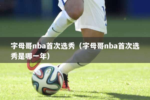 字母哥nba首次选秀（字母哥nba首次选秀是哪一年）