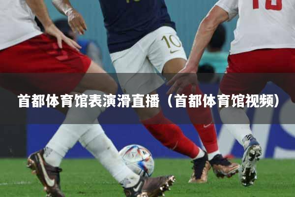 首都体育馆表演滑直播（首都体育馆视频）